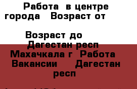 Работа  в центре города › Возраст от ­ 23 › Возраст до ­ 65 - Дагестан респ., Махачкала г. Работа » Вакансии   . Дагестан респ.